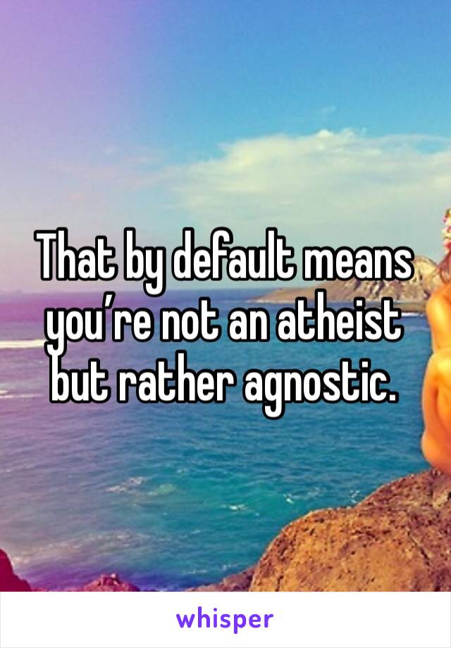 That by default means you’re not an atheist but rather agnostic. 