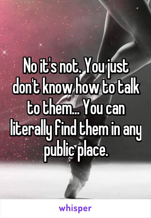 No it's not. You just don't know how to talk to them... You can literally find them in any public place.