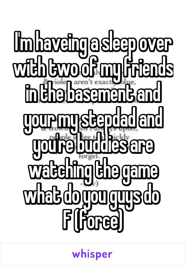 I'm haveing a sleep over with two of my friends in the basement and your my stepdad and you're buddies are watching the game what do you guys do 
F (force)