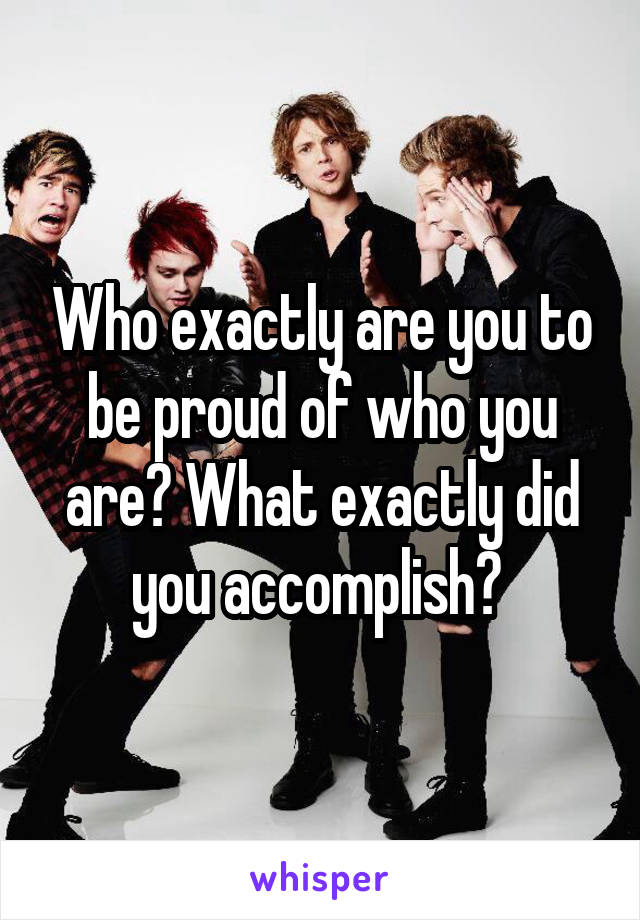 Who exactly are you to be proud of who you are? What exactly did you accomplish? 