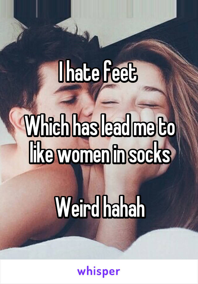 I hate feet 

Which has lead me to like women in socks

Weird hahah