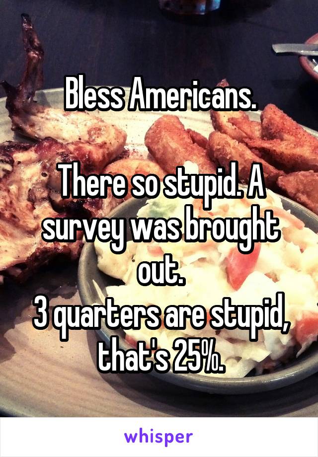 Bless Americans.

There so stupid. A survey was brought out.
3 quarters are stupid, that's 25%.