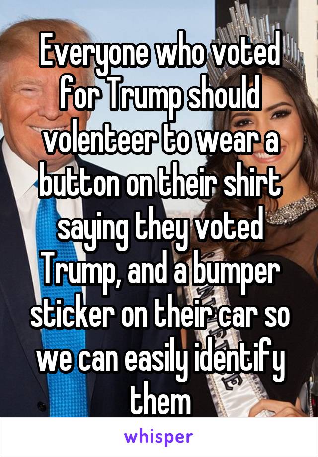 Everyone who voted for Trump should volenteer to wear a button on their shirt saying they voted Trump, and a bumper sticker on their car so we can easily identify them