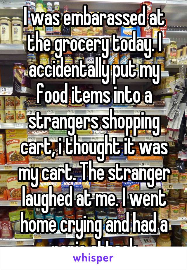 I was embarassed at the grocery today. I accidentally put my food items into a strangers shopping cart, i thought it was my cart. The stranger laughed at me. I went home crying and had a panic attack