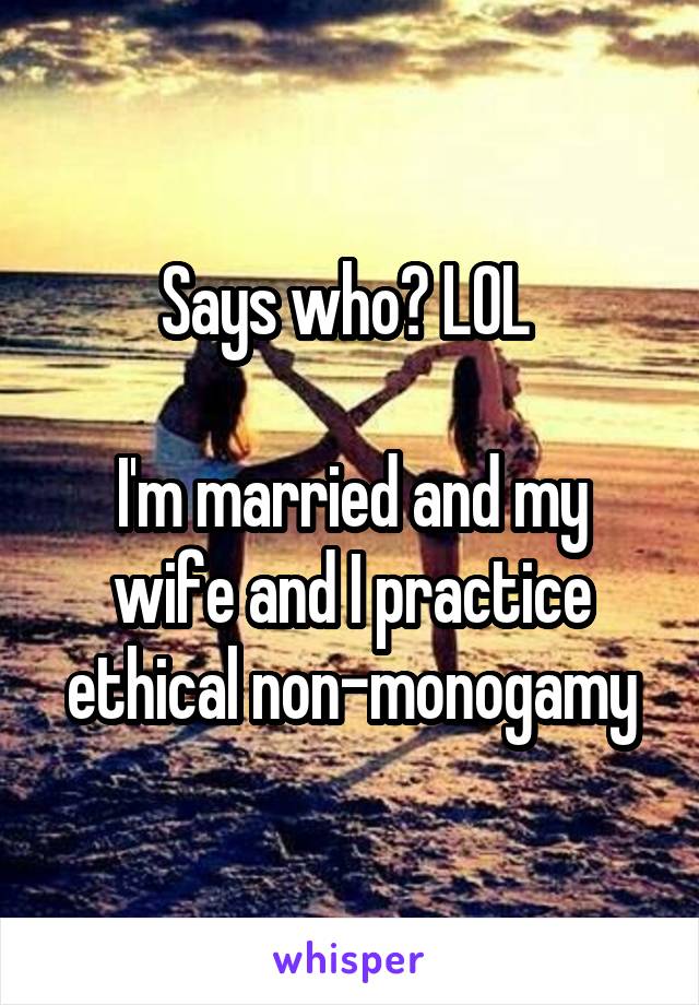 Says who? LOL 

I'm married and my wife and I practice ethical non-monogamy