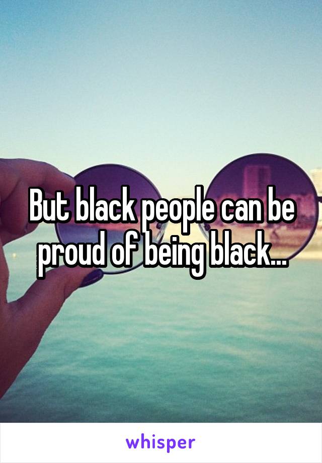 But black people can be proud of being black...