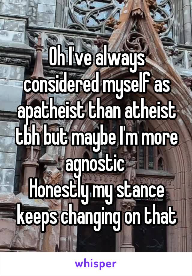 Oh I've always considered myself as apatheist than atheist tbh but maybe I'm more agnostic 
Honestly my stance keeps changing on that