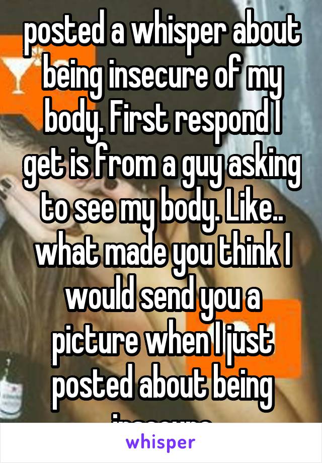 posted a whisper about being insecure of my body. First respond I get is from a guy asking to see my body. Like.. what made you think I would send you a picture when I just posted about being insecure