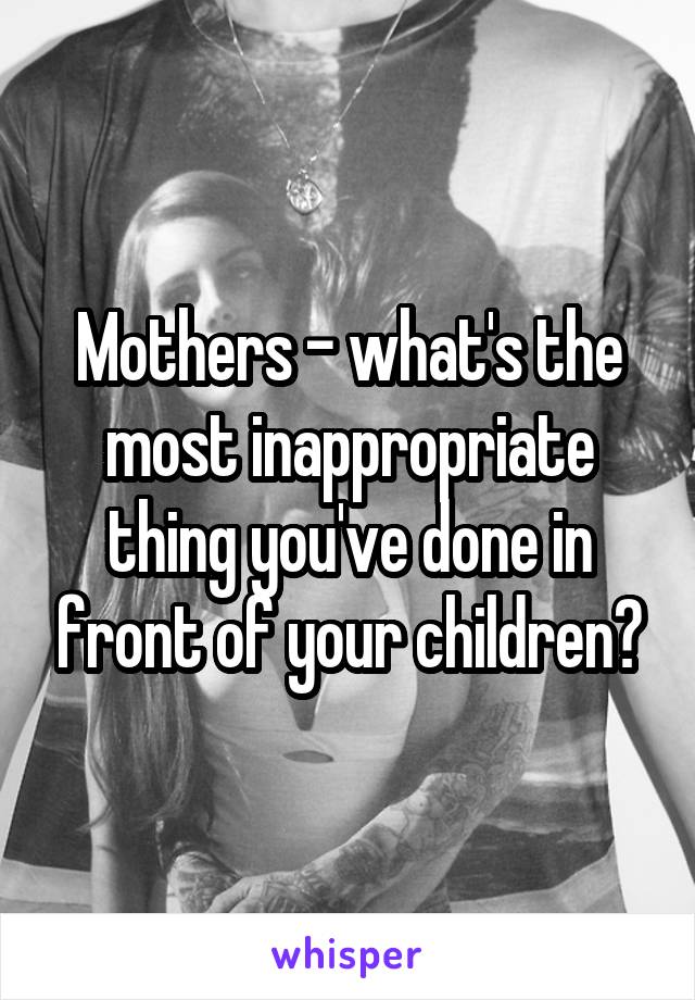Mothers - what's the most inappropriate thing you've done in front of your children?