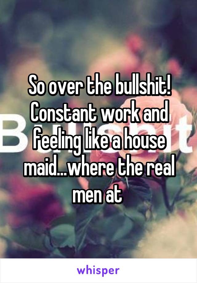 So over the bullshit! Constant work and feeling like a house maid...where the real men at 