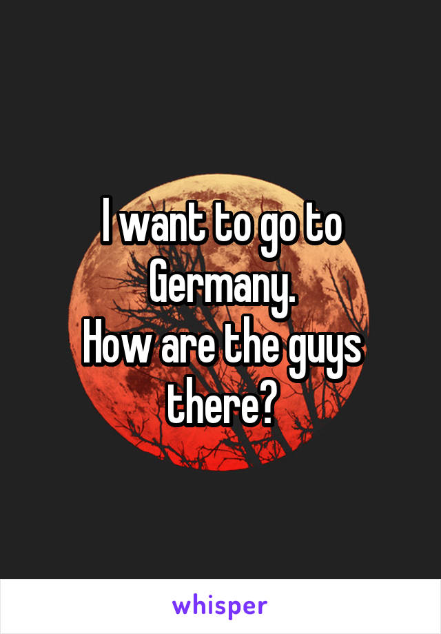 I want to go to Germany.
How are the guys there?