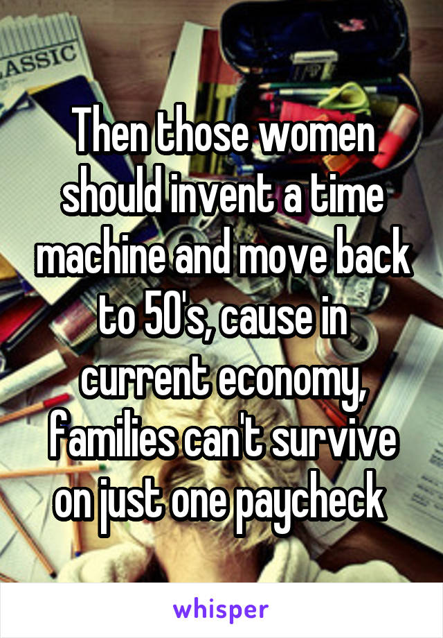 Then those women should invent a time machine and move back to 50's, cause in current economy, families can't survive on just one paycheck 