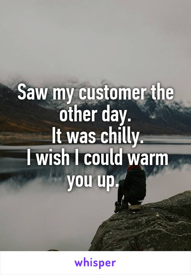 Saw my customer the other day.
 It was chilly.
 I wish I could warm you up. 
