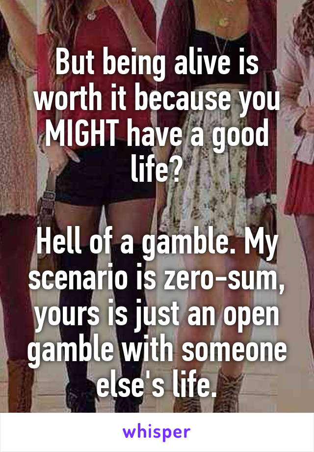 But being alive is worth it because you MIGHT have a good life?

Hell of a gamble. My scenario is zero-sum, yours is just an open gamble with someone else's life.