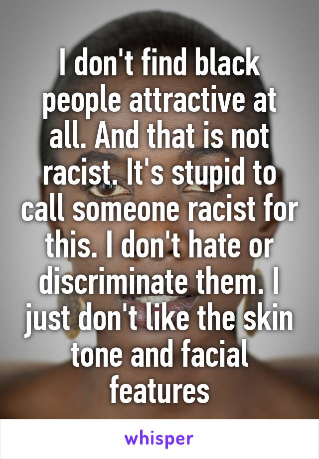 I don't find black people attractive at all. And that is not racist. It's stupid to call someone racist for this. I don't hate or discriminate them. I just don't like the skin tone and facial features