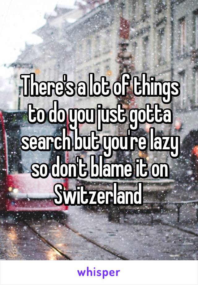 There's a lot of things to do you just gotta search but you're lazy so don't blame it on Switzerland 