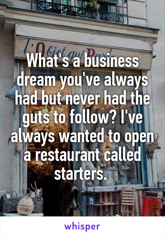 What's a business dream you've always had but never had the guts to follow? I've always wanted to open a restaurant called starters. 