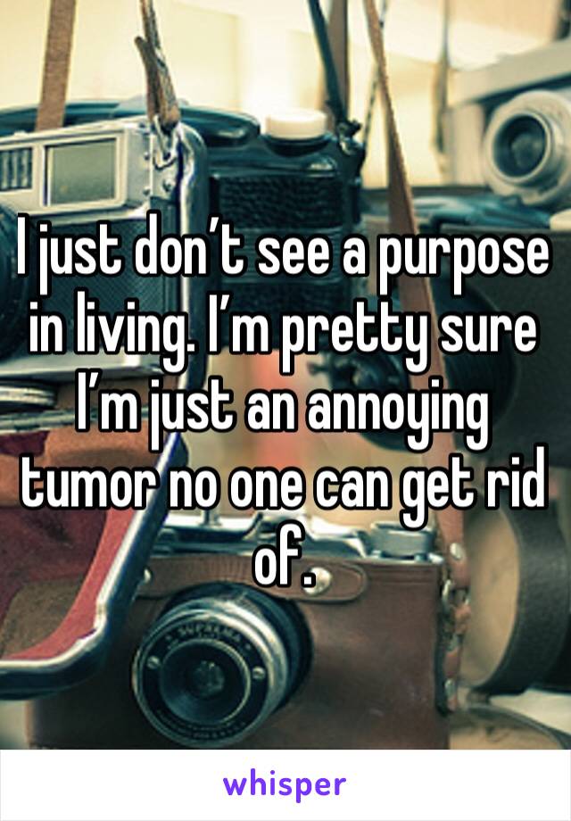 I just don’t see a purpose in living. I’m pretty sure I’m just an annoying tumor no one can get rid of. 