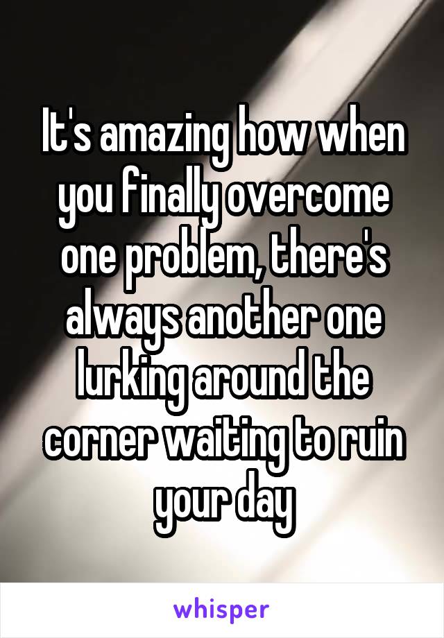 It's amazing how when you finally overcome one problem, there's always another one lurking around the corner waiting to ruin your day