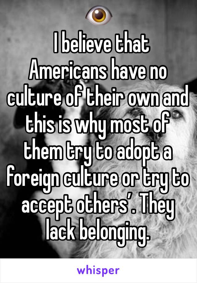 👁
  I believe that Americans have no culture of their own and this is why most of them try to adopt a foreign culture or try to accept others’. They lack belonging. 
