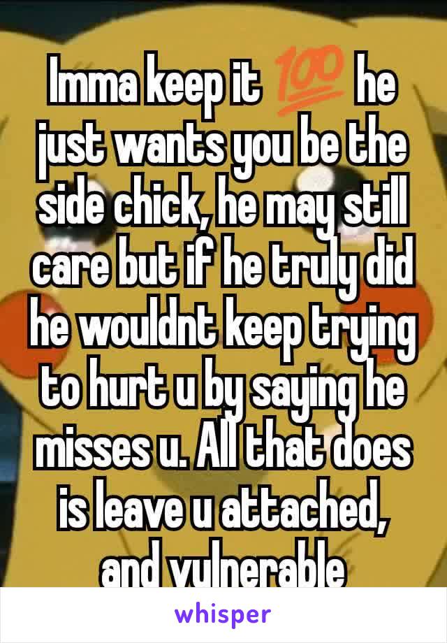 Imma keep it 💯 he just wants you be the side chick, he may still care but if he truly did he wouldnt keep trying to hurt u by saying he misses u. All that does is leave u attached, and vulnerable