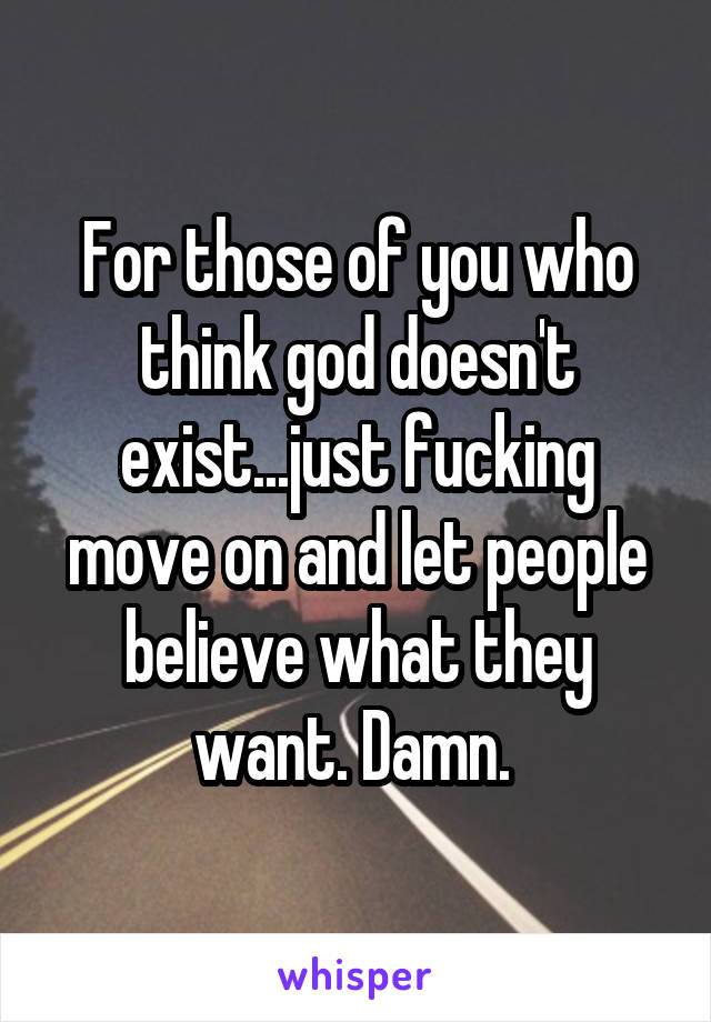 For those of you who think god doesn't exist...just fucking move on and let people believe what they want. Damn. 