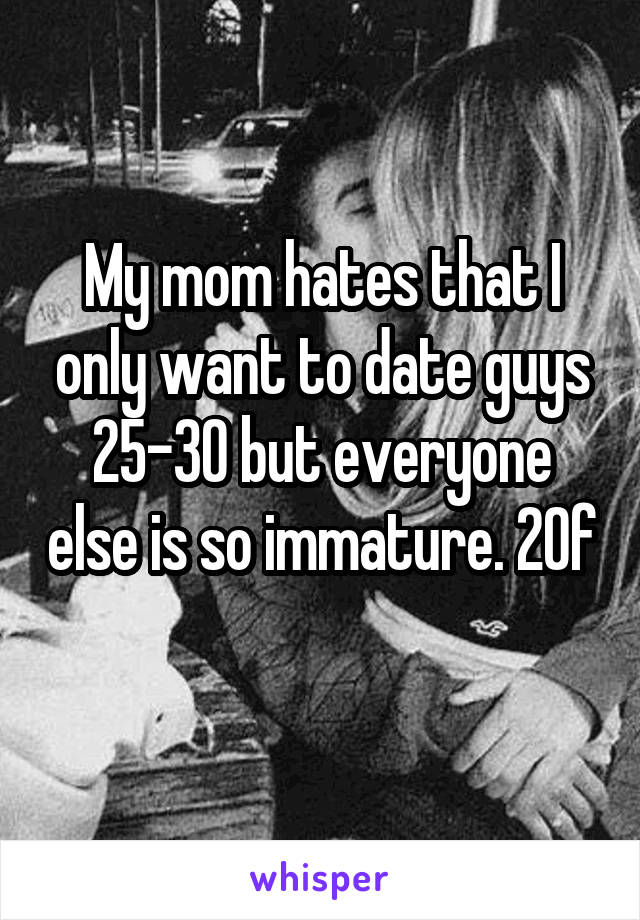 My mom hates that I only want to date guys 25-30 but everyone else is so immature. 20f 