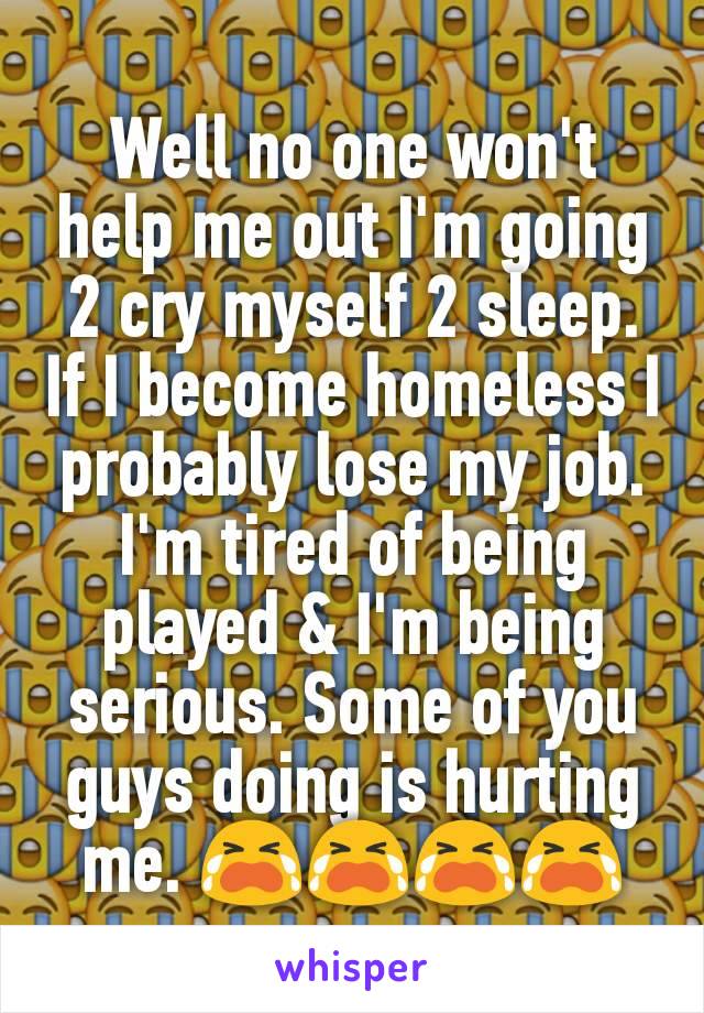 Well no one won't help me out I'm going 2 cry myself 2 sleep. If I become homeless I probably lose my job. I'm tired of being played & I'm being serious. Some of you guys doing is hurting me. ðŸ˜­ðŸ˜­ðŸ˜­ðŸ˜­