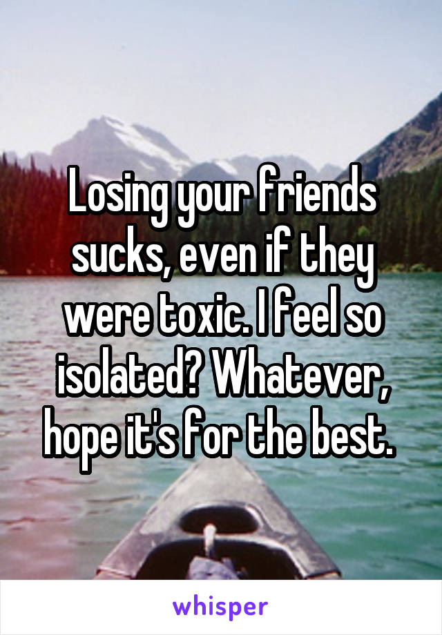 Losing your friends sucks, even if they were toxic. I feel so isolated? Whatever, hope it's for the best. 