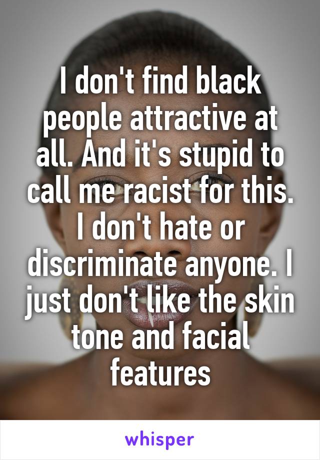 I don't find black people attractive at all. And it's stupid to call me racist for this. I don't hate or discriminate anyone. I just don't like the skin tone and facial features