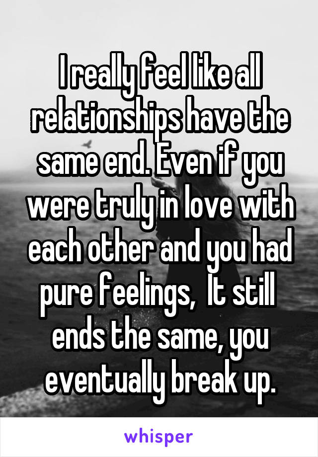 I really feel like all relationships have the same end. Even if you were truly in love with each other and you had pure feelings,  It still  ends the same, you eventually break up.