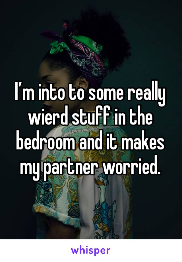 I’m into to some really wierd stuff in the bedroom and it makes my partner worried. 