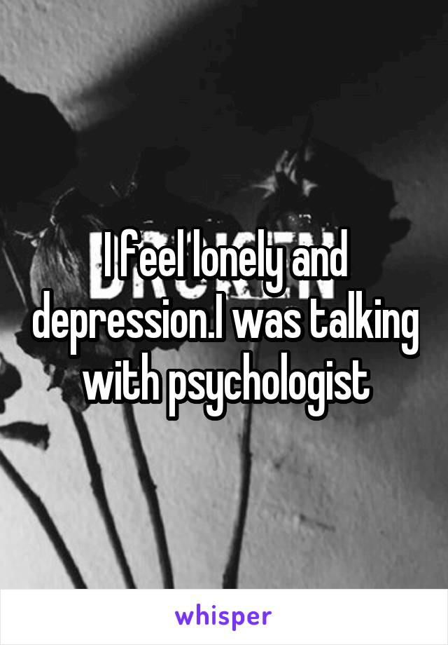 I feel lonely and depression.I was talking with psychologist