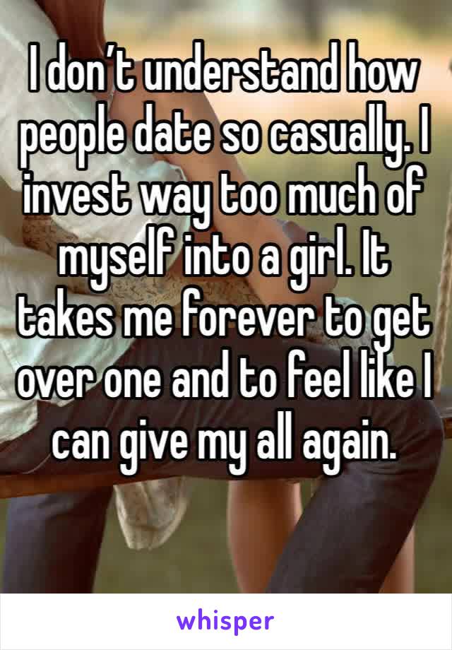 I don’t understand how people date so casually. I invest way too much of myself into a girl. It takes me forever to get over one and to feel like I can give my all again. 