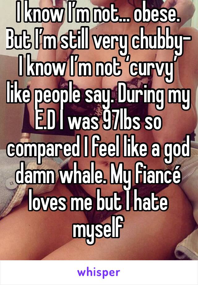 I know I’m not... obese. But I’m still very chubby- I know I’m not ‘curvy’ like people say. During my E.D I was 97lbs so compared I feel like a god damn whale. My fiancé loves me but I hate myself 
