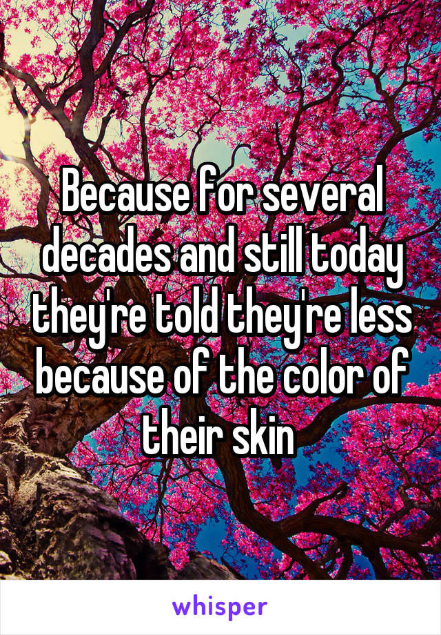 Because for several decades and still today they're told they're less because of the color of their skin 