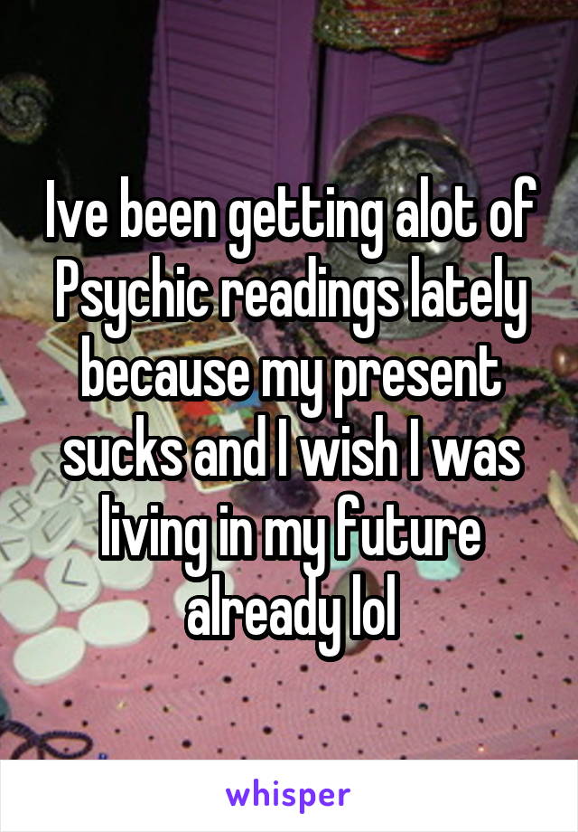 Ive been getting alot of Psychic readings lately because my present sucks and I wish I was living in my future already lol