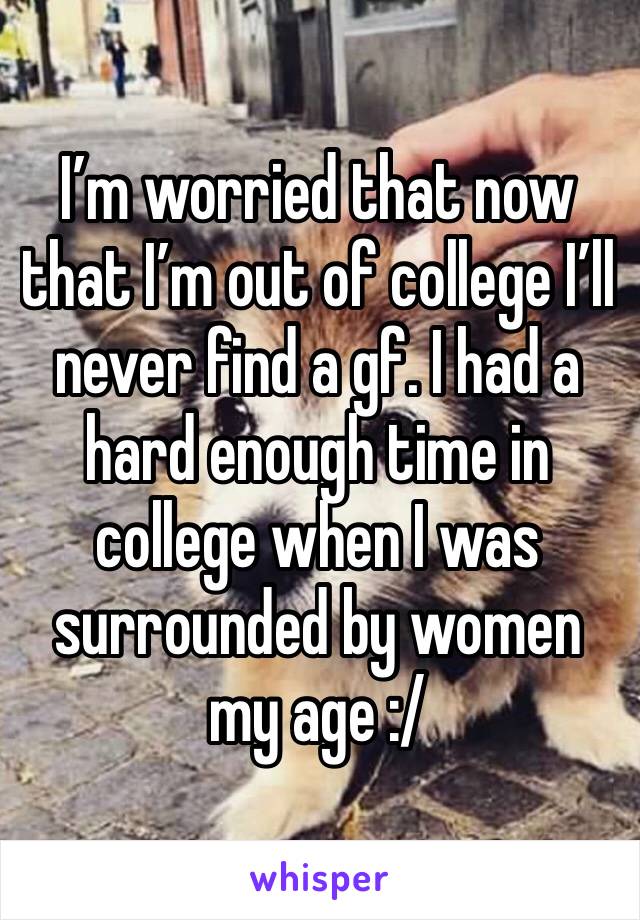 I’m worried that now that I’m out of college I’ll never find a gf. I had a hard enough time in college when I was surrounded by women my age :/ 