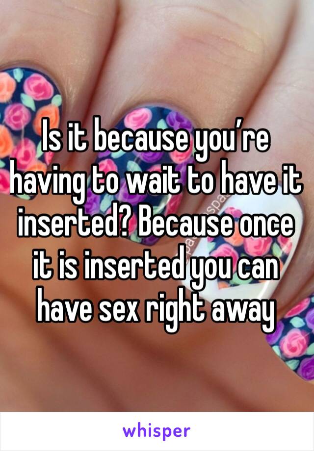 Is it because you’re having to wait to have it inserted? Because once it is inserted you can have sex right away