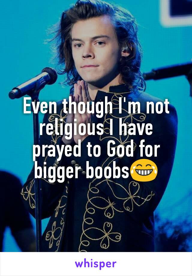 Even though I'm not religious I have prayed to God for bigger boobs😂