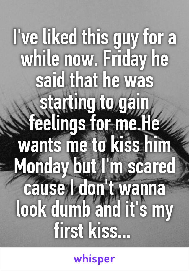 I've liked this guy for a while now. Friday he said that he was starting to gain feelings for me.He wants me to kiss him Monday but I'm scared cause I don't wanna look dumb and it's my first kiss... 