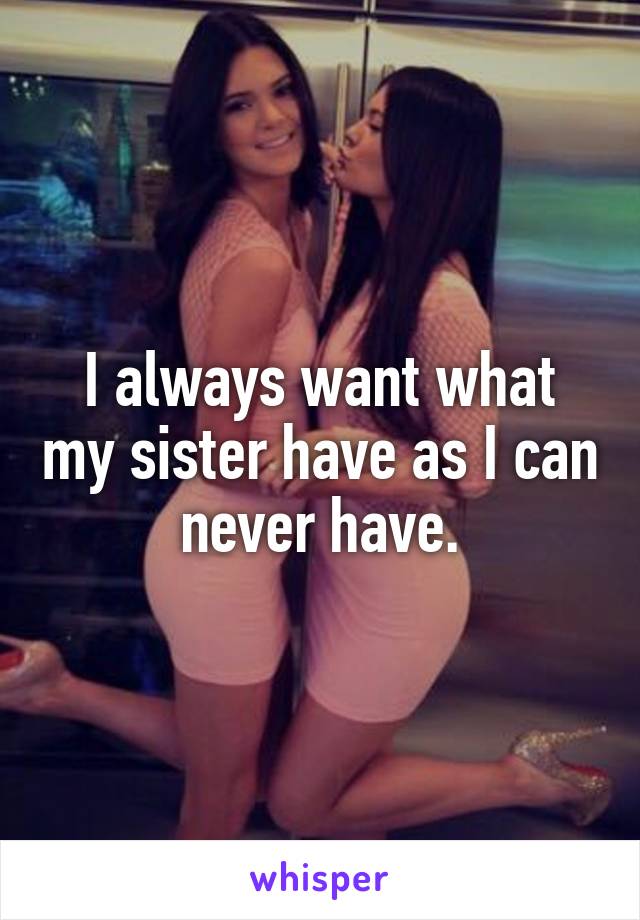I always want what my sister have as I can never have.