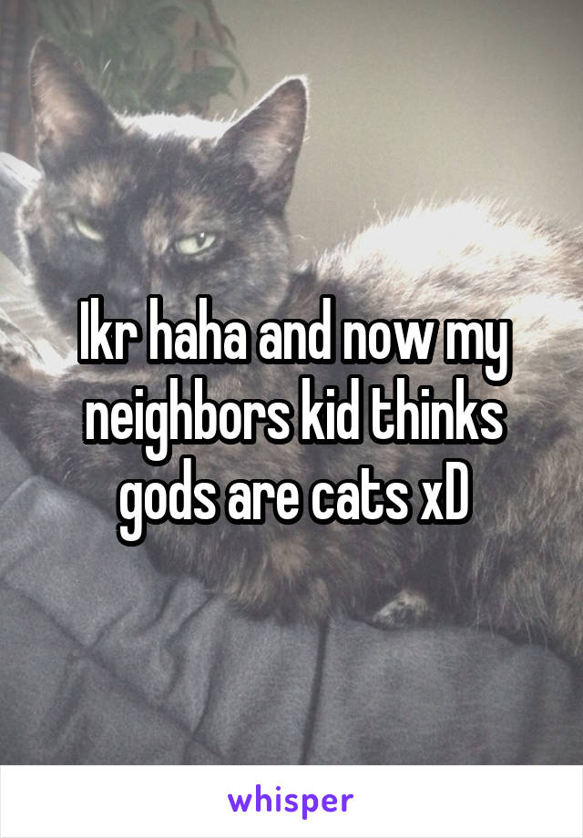 Ikr haha and now my neighbors kid thinks gods are cats xD