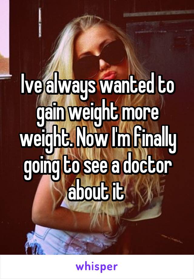 Ive always wanted to gain weight more weight. Now I'm finally going to see a doctor about it 
