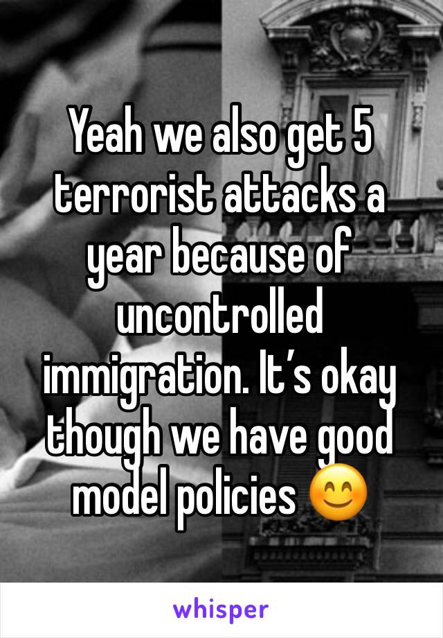Yeah we also get 5 terrorist attacks a year because of uncontrolled immigration. It’s okay though we have good model policies 😊