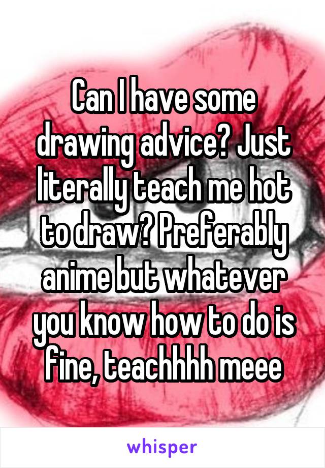 Can I have some drawing advice? Just literally teach me hot to draw? Preferably anime but whatever you know how to do is fine, teachhhh meee