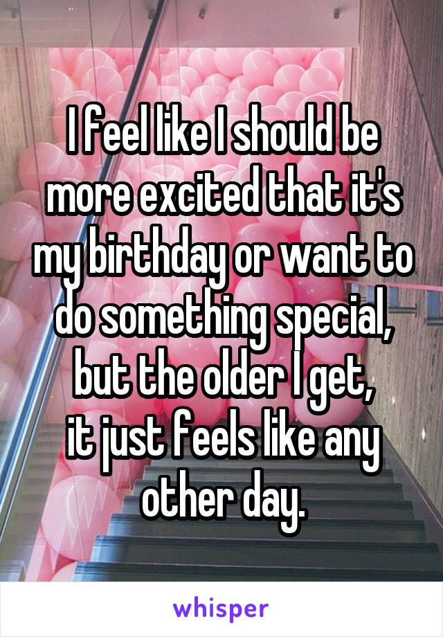 I feel like I should be
more excited that it's my birthday or want to do something special,
but the older I get,
it just feels like any other day.