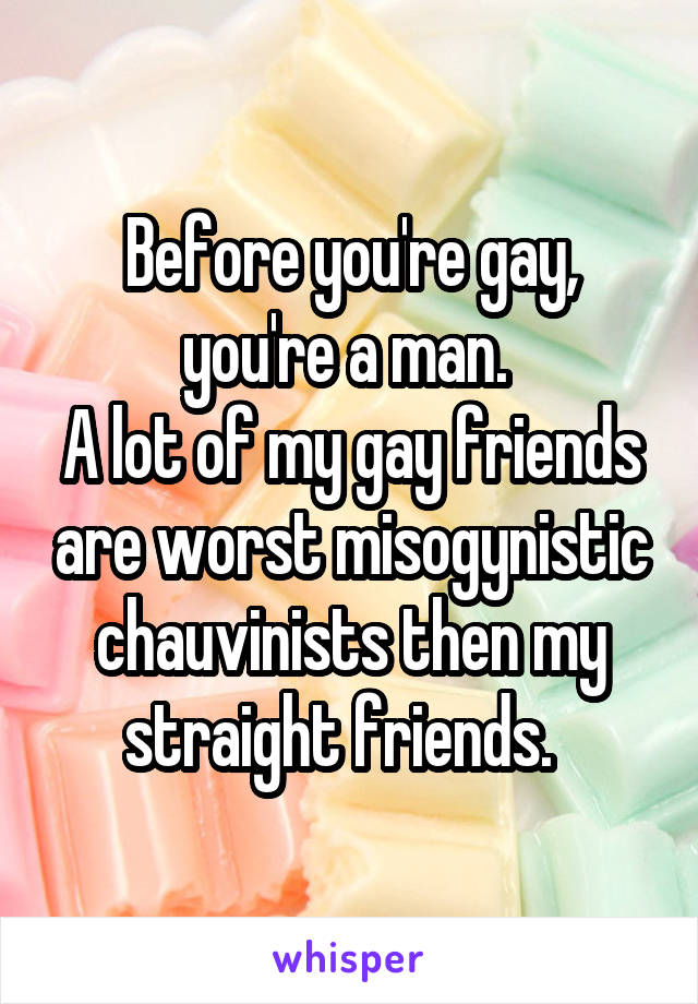 Before you're gay, you're a man. 
A lot of my gay friends are worst misogynistic chauvinists then my straight friends.  