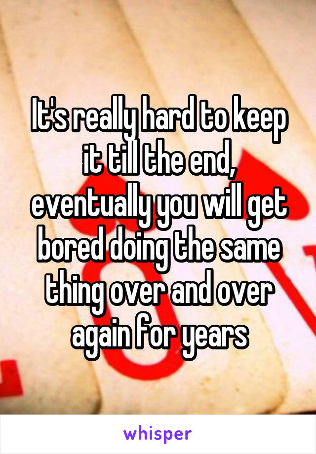 It's really hard to keep it till the end, eventually you will get bored doing the same thing over and over again for years