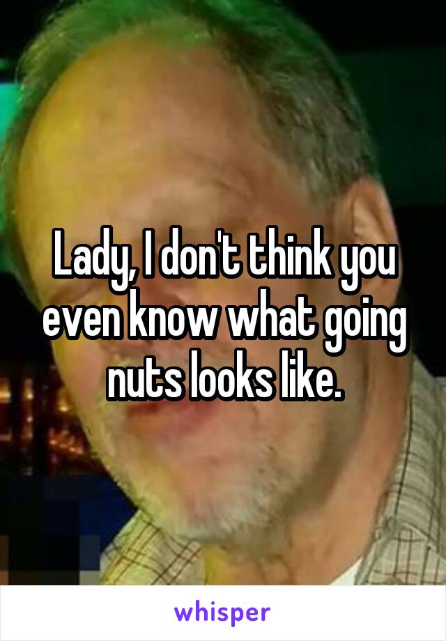 Lady, I don't think you even know what going nuts looks like.